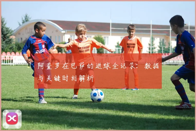 阿奎罗在巴萨的进球全记录：数据与关键时刻解析