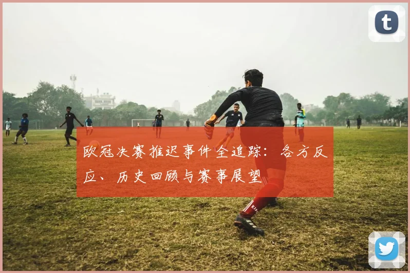 欧冠决赛推迟事件全追踪：各方反应、历史回顾与赛事展望
