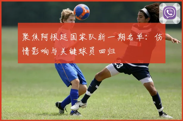 聚焦阿根廷国家队新一期名单：伤情影响与关键球员回归