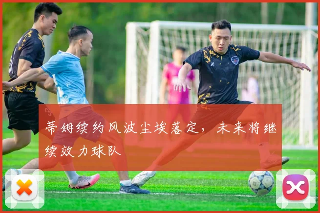 蒂姆续约风波尘埃落定，未来将继续效力球队