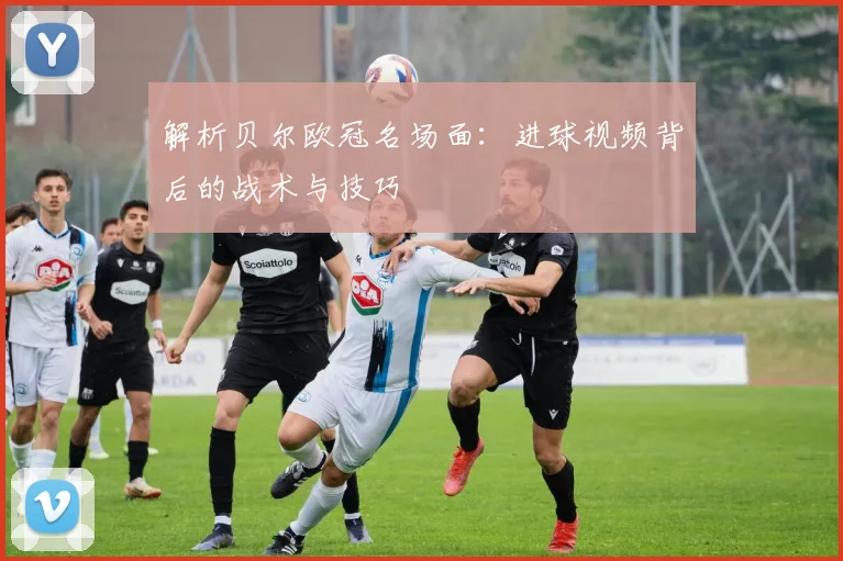 解析贝尔欧冠名场面：进球视频背后的战术与技巧