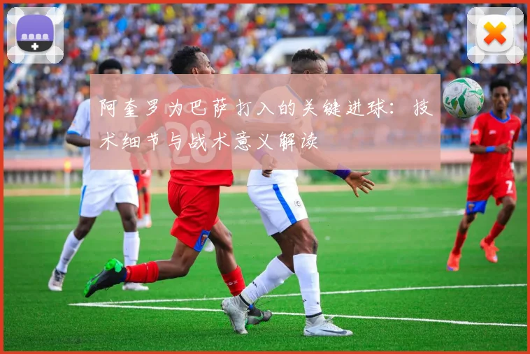 阿奎罗为巴萨打入的关键进球：技术细节与战术意义解读