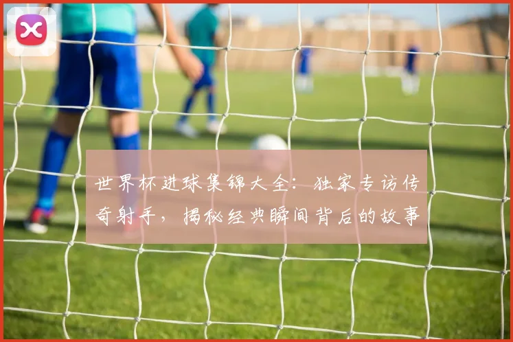 世界杯进球集锦大全：独家专访传奇射手，揭秘经典瞬间背后的故事