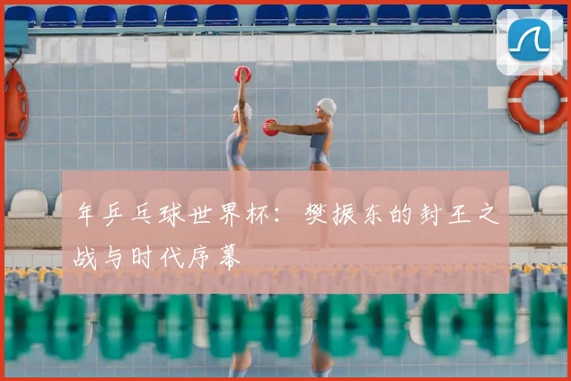 年乒乓球世界杯:樊振东的封王之战与时代序幕