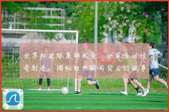 世界杯进球集锦大全：独家专访传奇射手，揭秘经典瞬间背后的故事