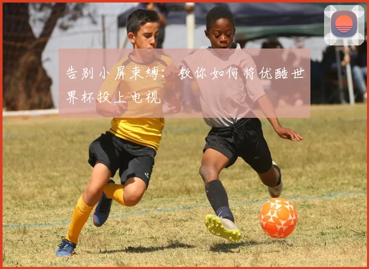 告别小屏束缚：教你如何将优酷世界杯投上电视