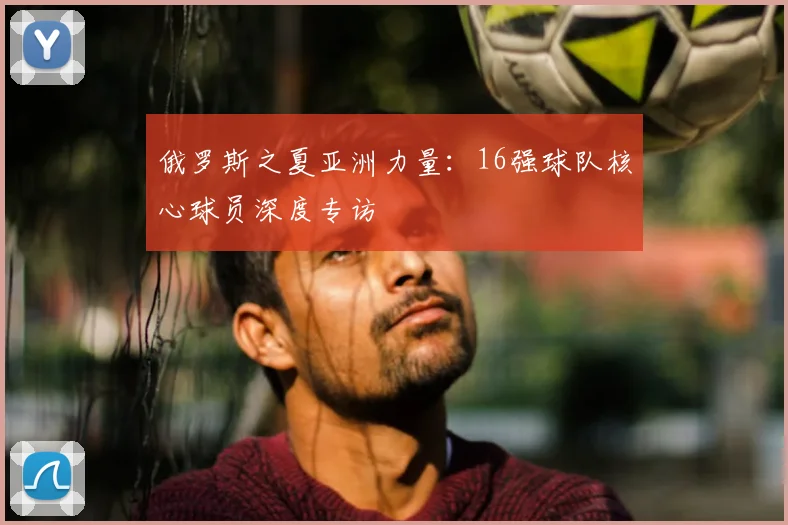 俄罗斯之夏亚洲力量:16强球队核心球员深度专访