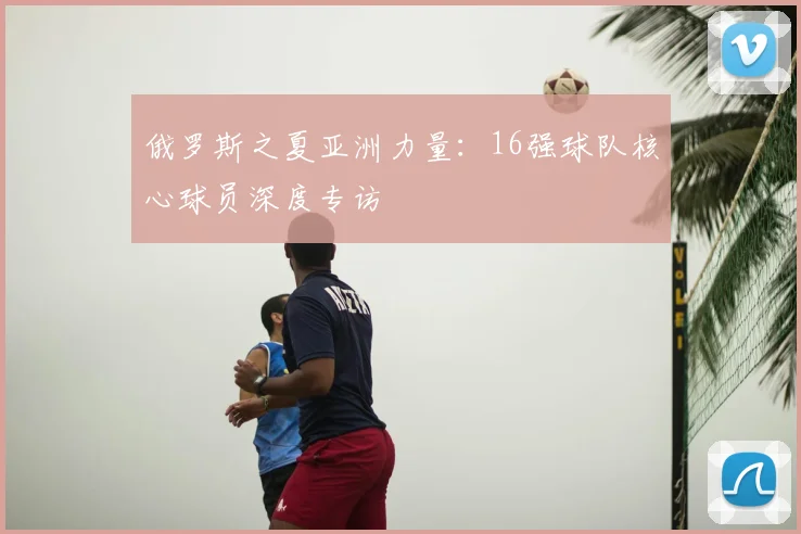 俄罗斯之夏亚洲力量:16强球队核心球员深度专访