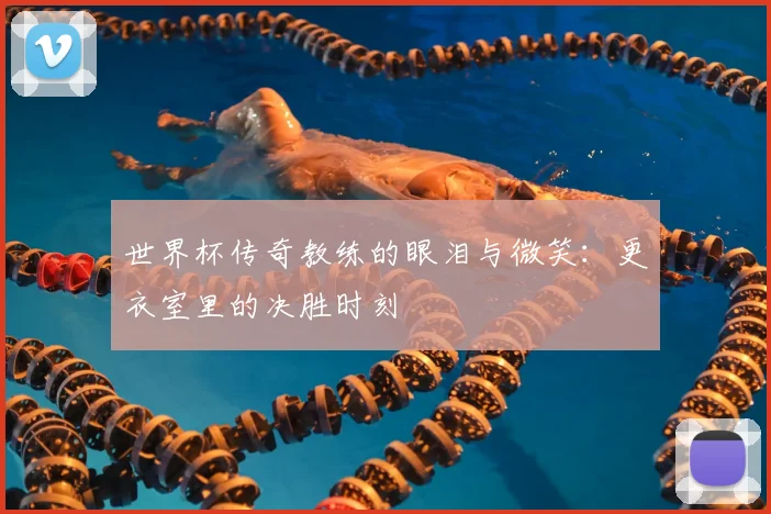 世界杯传奇教练的眼泪与微笑:更衣室里的决胜时刻