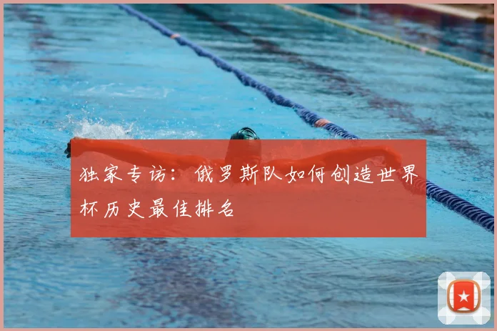 独家专访:俄罗斯队如何创造世界杯历史最佳排名