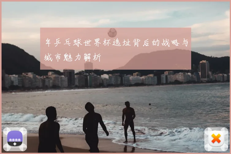 年乒乓球世界杯选址背后的战略与城市魅力解析