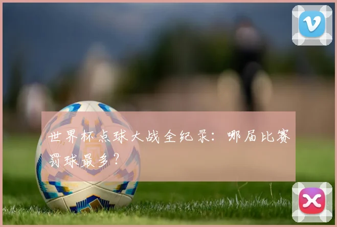 世界杯点球大战全纪录:哪届比赛罚球最多?