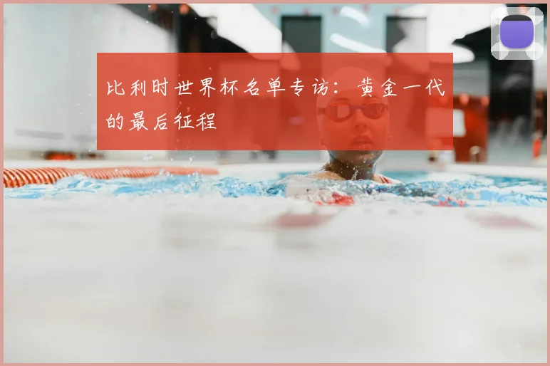 比利时世界杯名单专访:黄金一代的最后征程