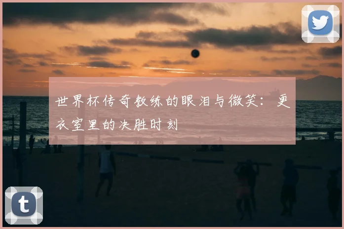 世界杯传奇教练的眼泪与微笑:更衣室里的决胜时刻