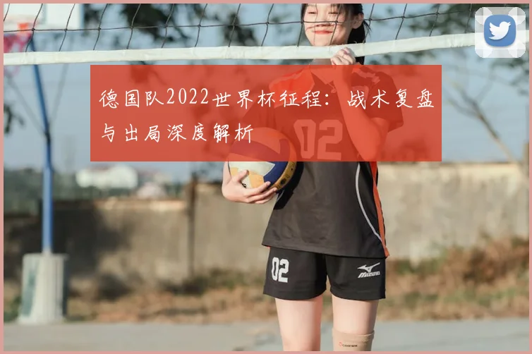 德国队2022世界杯征程：战术复盘与出局深度解析