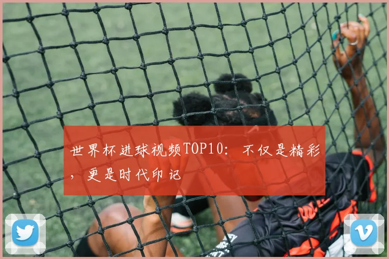 世界杯进球视频TOP10：不仅是精彩，更是时代印记